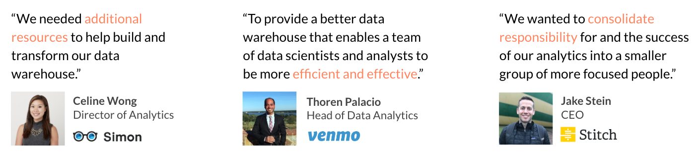 “We needed additional resources to help build and transform our data
warehouse.”~Celine Wong, Director of Analytics at Simon Data // “To
provide a better data warehouse that enables a team of data scientists
and analysts to be more efficient and effective.” ~Thoren Palacio, Head
of Data Analytics at Venmo // “We wanted to consolidate responsibility
for and the success of our analytics into a smaller group of more
focused people.” ~Jake Stein, CEO at Stitch
Data
